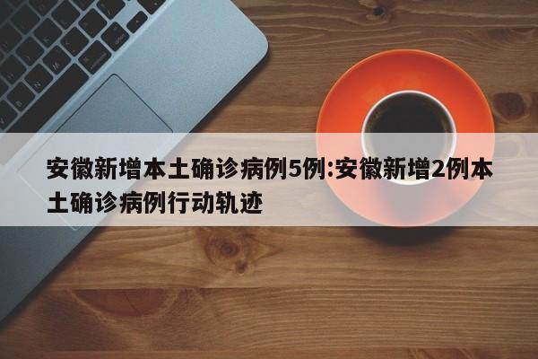 安徽新增本土确诊病例5例:安徽新增2例本土确诊病例行动轨迹