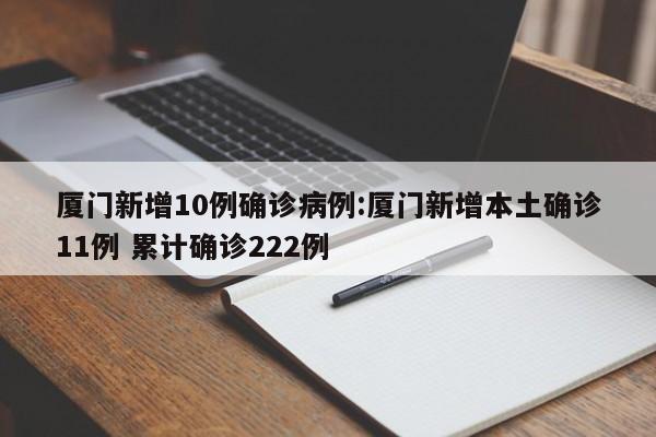 厦门新增10例确诊病例:厦门新增本土确诊11例 累计确诊222例