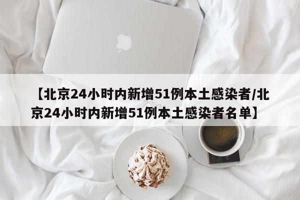 【北京24小时内新增51例本土感染者/北京24小时内新增51例本土感染者名单】