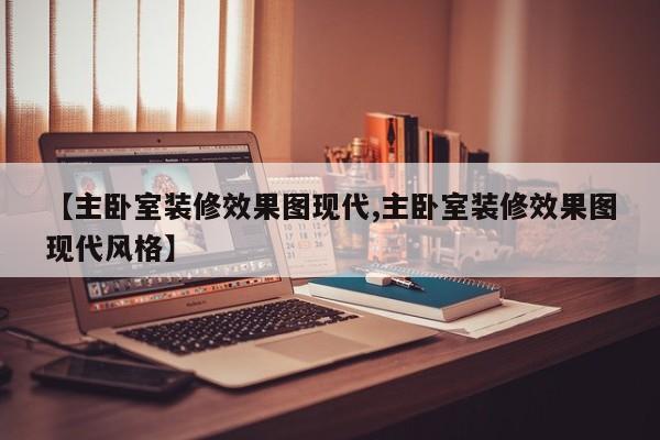 【主卧室装修效果图现代,主卧室装修效果图现代风格】