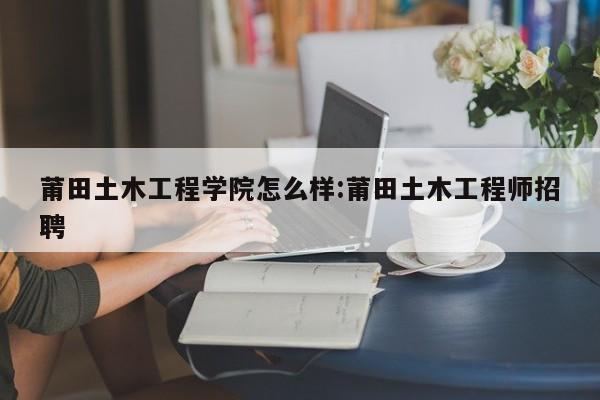 莆田土木工程学院怎么样:莆田土木工程师招聘