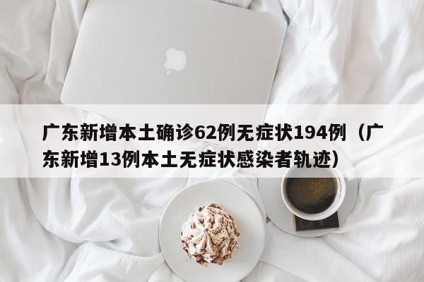 广东新增本土确诊62例无症状194例（广东新增13例本土无症状感染者轨迹）