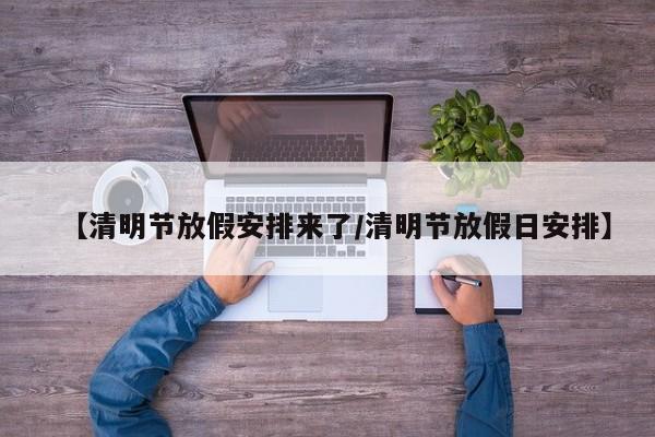 【清明节放假安排来了/清明节放假日安排】