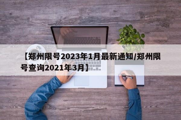 【郑州限号2023年1月最新通知/郑州限号查询2021年3月】