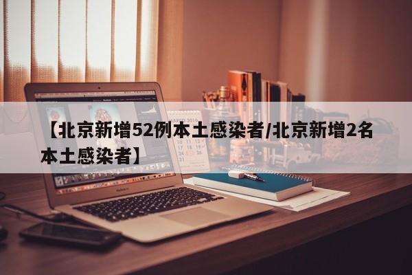 【北京新增52例本土感染者/北京新增2名本土感染者】