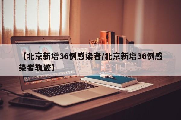 【北京新增36例感染者/北京新增36例感染者轨迹】