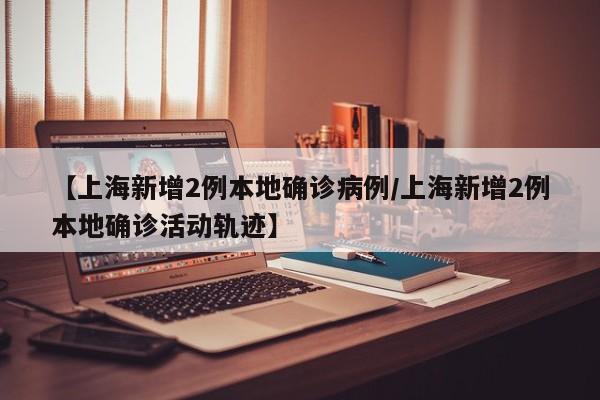 【上海新增2例本地确诊病例/上海新增2例本地确诊活动轨迹】