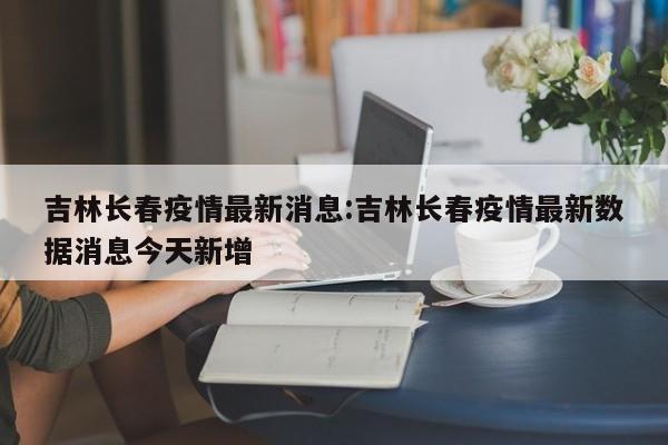 吉林长春疫情最新消息:吉林长春疫情最新数据消息今天新增