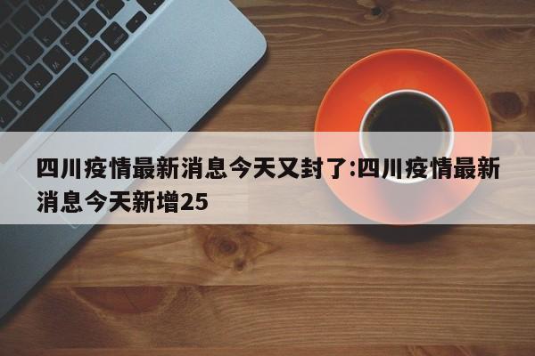 四川疫情最新消息今天又封了:四川疫情最新消息今天新增25