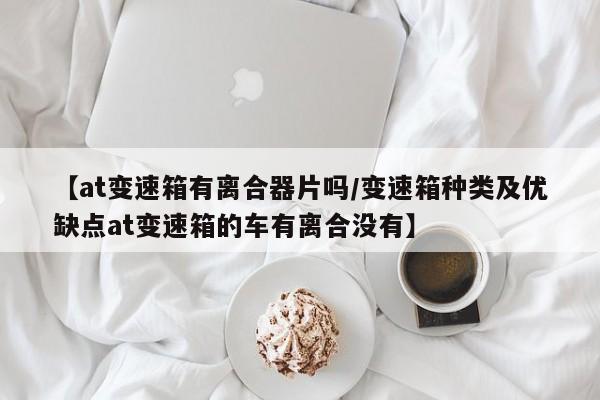 【at变速箱有离合器片吗/变速箱种类及优缺点at变速箱的车有离合没有】