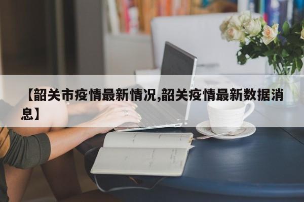 【韶关市疫情最新情况,韶关疫情最新数据消息】