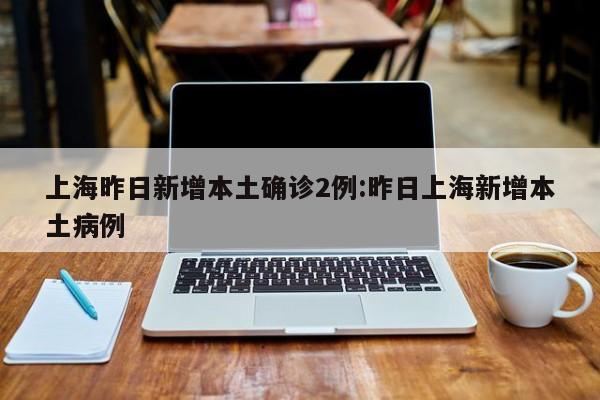 上海昨日新增本土确诊2例:昨日上海新增本土病例