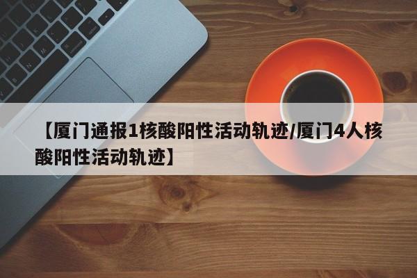 【厦门通报1核酸阳性活动轨迹/厦门4人核酸阳性活动轨迹】