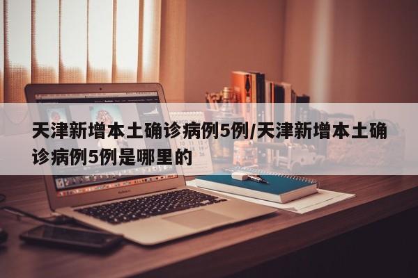 天津新增本土确诊病例5例/天津新增本土确诊病例5例是哪里的