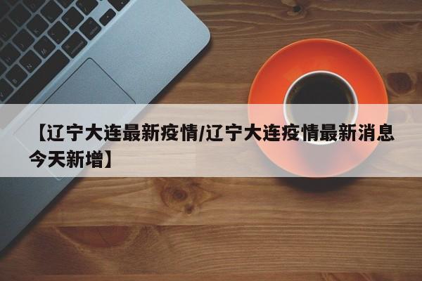 【辽宁大连最新疫情/辽宁大连疫情最新消息今天新增】