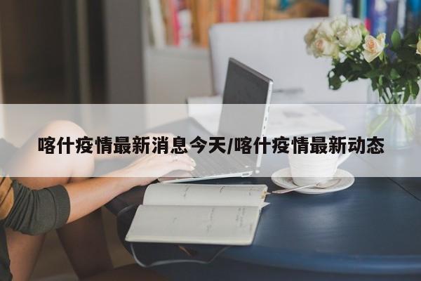喀什疫情最新消息今天/喀什疫情最新动态