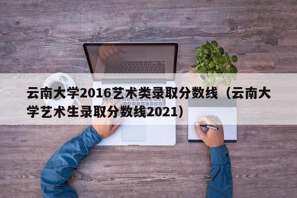 云南大学2016艺术类录取分数线(云南大学艺术生录取分数线2021)