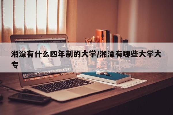 湘潭有什么四年制的大学/湘潭有哪些大学大专