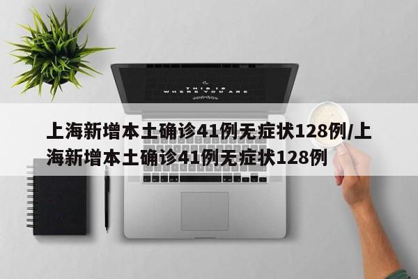 上海新增本土确诊41例无症状128例/上海新增本土确诊41例无症状128例