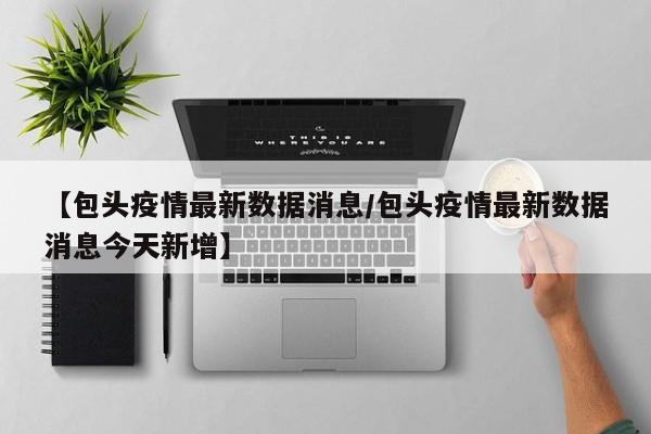 【包头疫情最新数据消息/包头疫情最新数据消息今天新增】