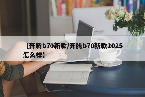 【奔腾b70新款/奔腾b70新款2025怎么样】