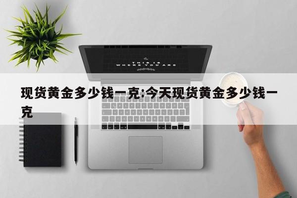 现货黄金多少钱一克:今天现货黄金多少钱一克