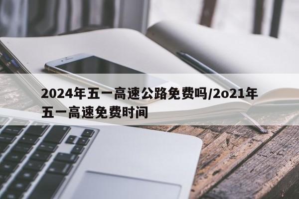 2024年五一高速公路免费吗/2o21年五一高速免费时间