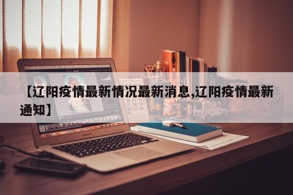 【辽阳疫情最新情况最新消息,辽阳疫情最新通知】