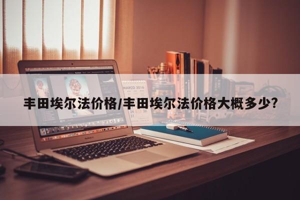 丰田埃尔法价格/丰田埃尔法价格大概多少?