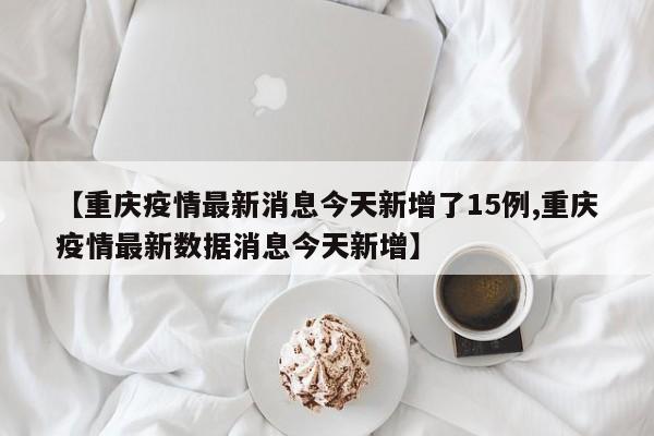【重庆疫情最新消息今天新增了15例,重庆疫情最新数据消息今天新增】