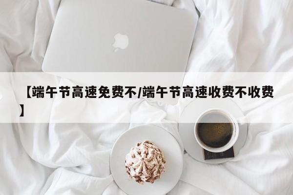 【端午节高速免费不/端午节高速收费不收费】