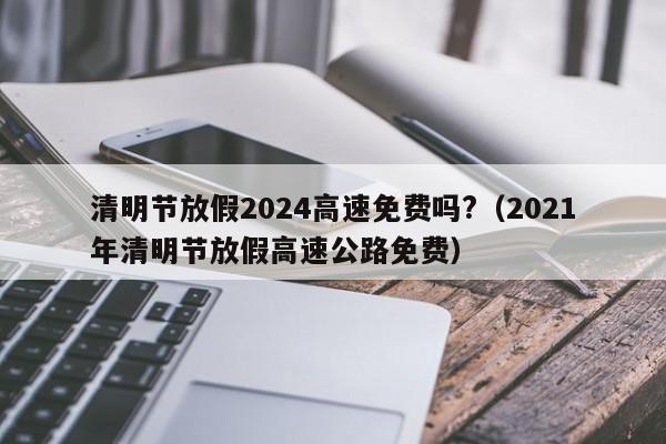 清明节放假2024高速免费吗?(2021年清明节放假高速公路免费)
