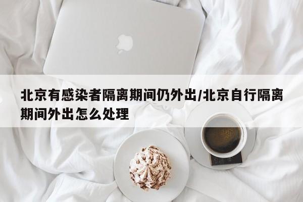 北京有感染者隔离期间仍外出/北京自行隔离期间外出怎么处理