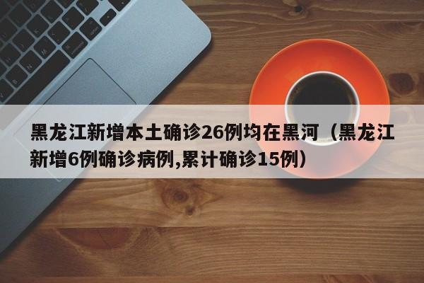 黑龙江新增本土确诊26例均在黑河(黑龙江新增6例确诊病例,累计确诊15例)