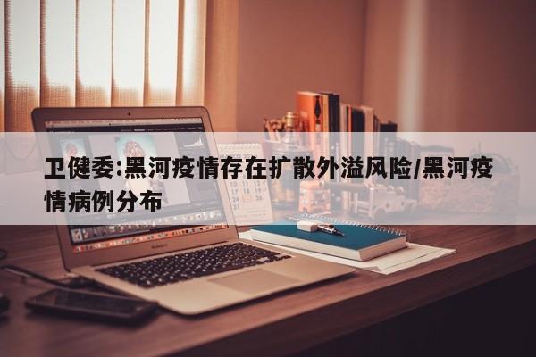 卫健委:黑河疫情存在扩散外溢风险/黑河疫情病例分布