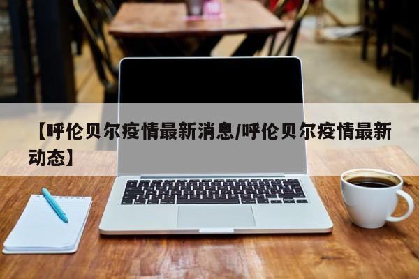【呼伦贝尔疫情最新消息/呼伦贝尔疫情最新动态】