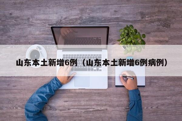 山东本土新增6例(山东本土新增6例病例)