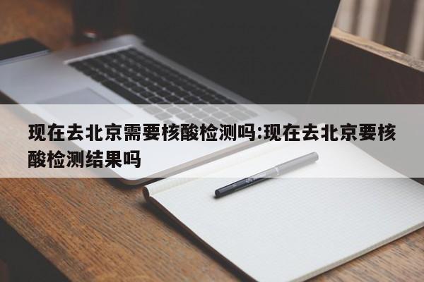 现在去北京需要核酸检测吗:现在去北京要核酸检测结果吗