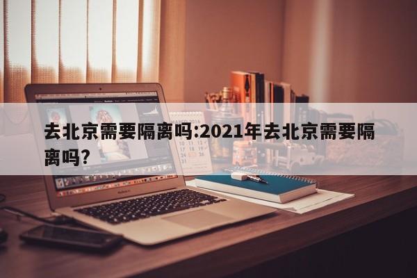 去北京需要隔离吗:2021年去北京需要隔离吗?