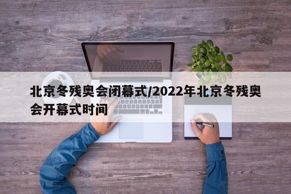 北京冬残奥会闭幕式/2022年北京冬残奥会开幕式时间