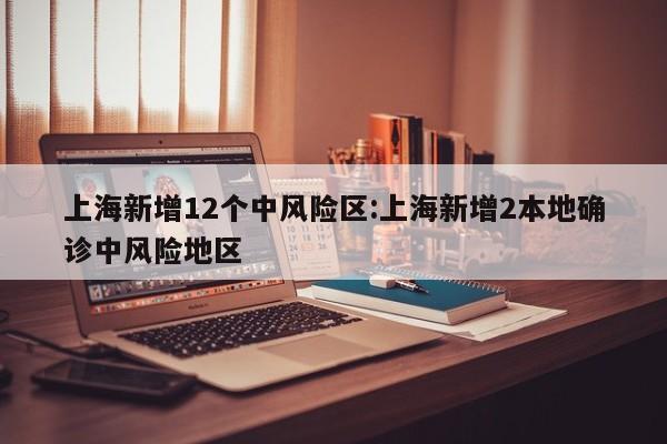 上海新增12个中风险区:上海新增2本地确诊中风险地区