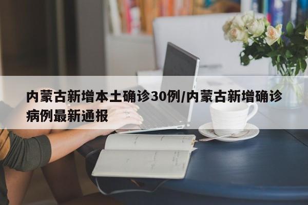 内蒙古新增本土确诊30例/内蒙古新增确诊病例最新通报
