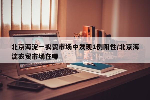 北京海淀一农贸市场中发现1例阳性/北京海淀农贸市场在哪