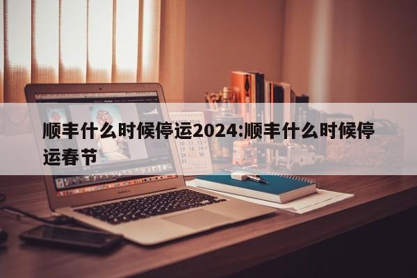 顺丰什么时候停运2024:顺丰什么时候停运春节