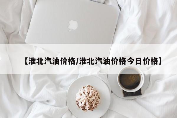 【淮北汽油价格/淮北汽油价格今日价格】