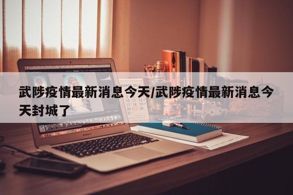 武陟疫情最新消息今天/武陟疫情最新消息今天封城了