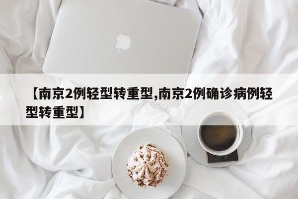 【南京2例轻型转重型,南京2例确诊病例轻型转重型】