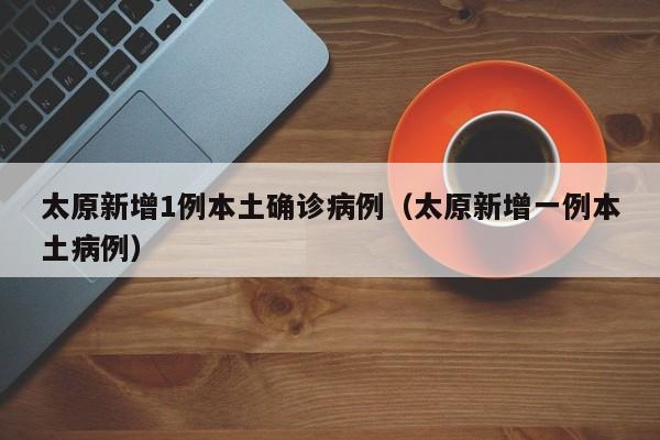 太原新增1例本土确诊病例（太原新增一例本土病例）