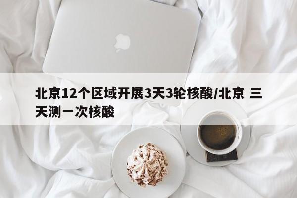 北京12个区域开展3天3轮核酸/北京 三天测一次核酸