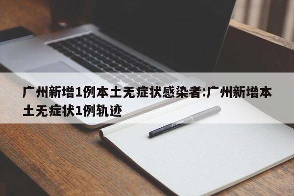 广州新增1例本土无症状感染者:广州新增本土无症状1例轨迹